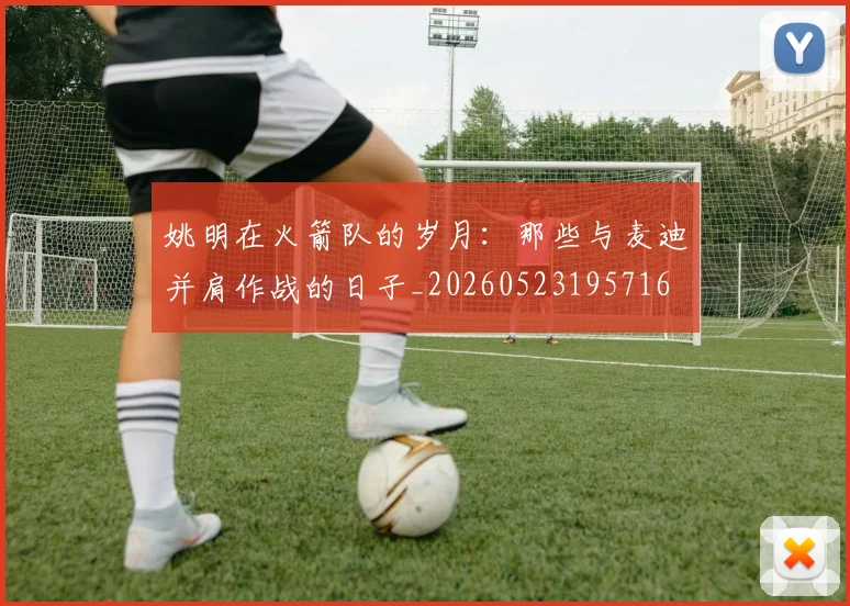 姚明在火箭队的岁月：那些与麦迪并肩作战的日子_20260523195716