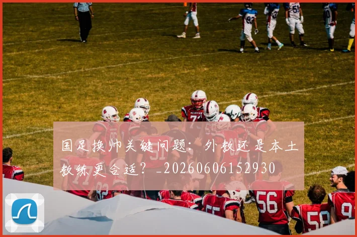 国足换帅关键问题：外教还是本土教练更合适？_20260606152930