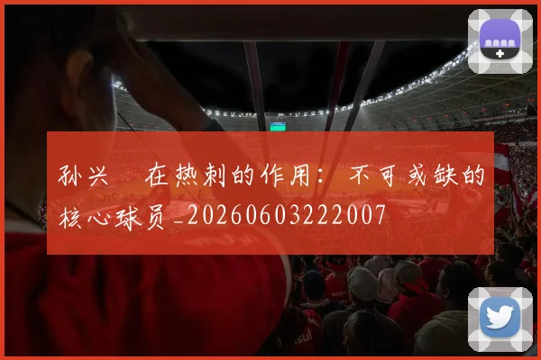 孙兴慜在热刺的作用：不可或缺的核心球员_20260603222007