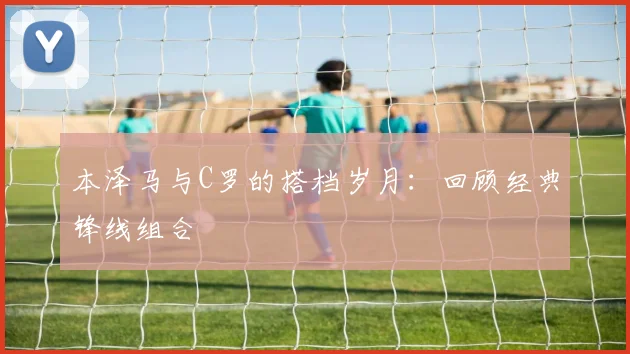 本泽马与C罗的搭档岁月:回顾经典锋线组合
