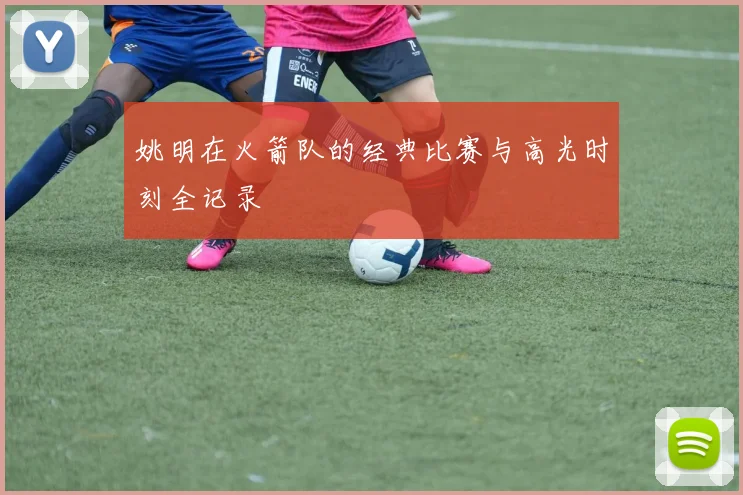 姚明在火箭队的经典比赛与高光时刻全记录