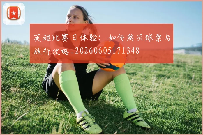 英超比赛日体验：如何购买球票与旅行攻略_20260605171348