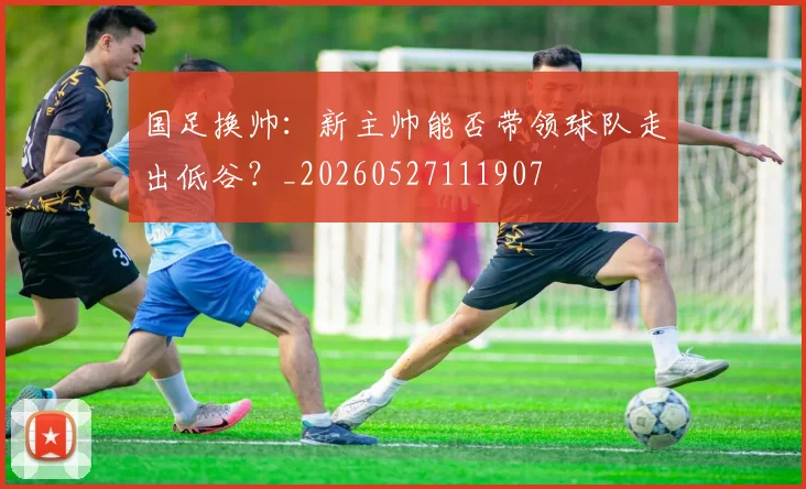 国足换帅：新主帅能否带领球队走出低谷？_20260527111907