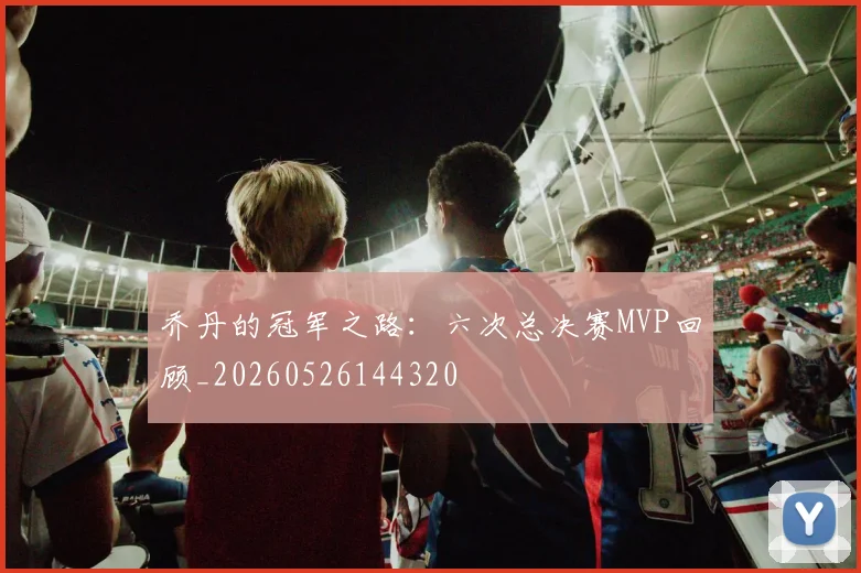 乔丹的冠军之路：六次总决赛MVP回顾_20260526144320