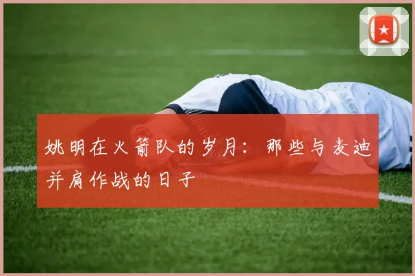 姚明在火箭队的岁月：那些与麦迪并肩作战的日子