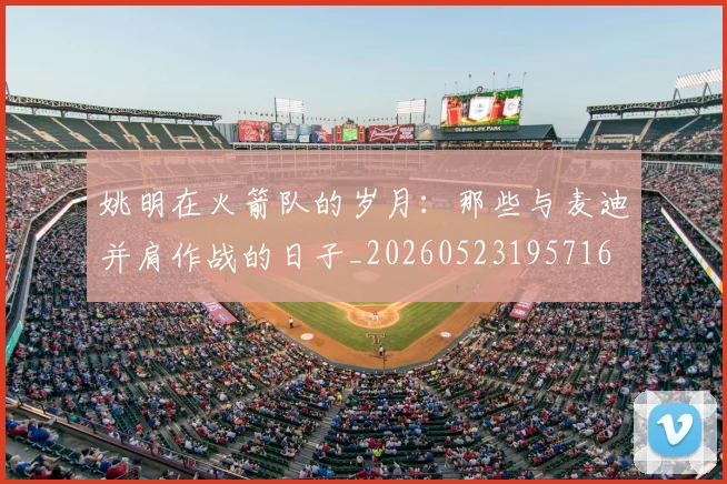 姚明在火箭队的岁月：那些与麦迪并肩作战的日子_20260523195716