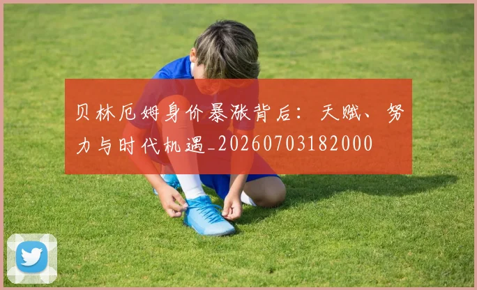 贝林厄姆身价暴涨背后：天赋、努力与时代机遇_20260703182000