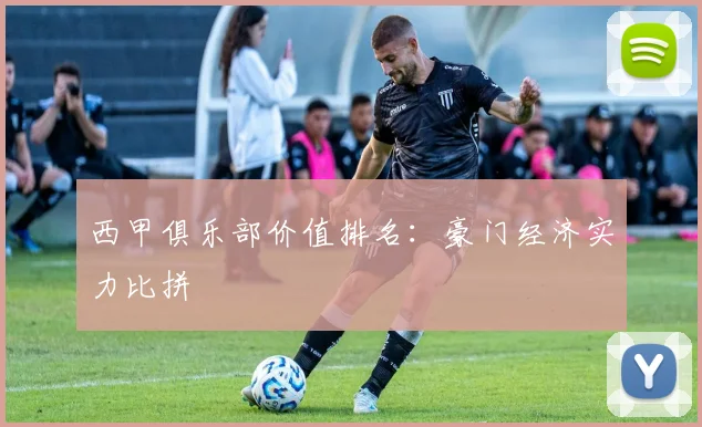 西甲俱乐部价值排名：豪门经济实力比拼