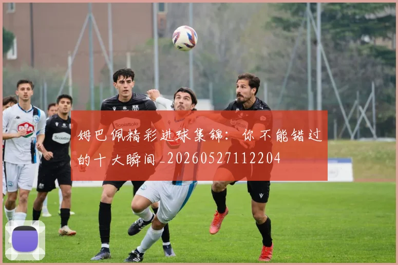 姆巴佩精彩进球集锦：你不能错过的十大瞬间_20260527112204