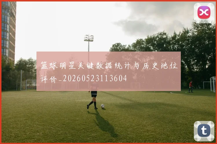 篮球明星关键数据统计与历史地位评价_20260523113604